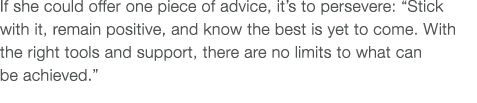 If she could offer one piece of advice, it s to persevere:  Stick with it, remain positive, and know the best is yet    
