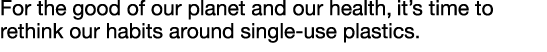 For the good of our planet and our health, it s time to rethink our habits around single-use plastics  